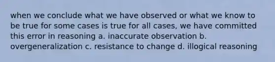 when we conclude what we have observed or what we know to be true for some cases is true for all cases, we have committed this error in reasoning a. inaccurate observation b. overgeneralization c. resistance to change d. illogical reasoning