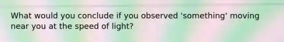 What would you conclude if you observed 'something' moving near you at the speed of light?