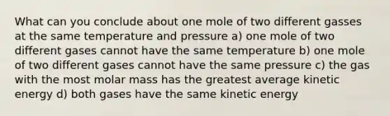 What can you conclude about one mole of two different gasses at the same temperature and pressure a) one mole of two different gases cannot have the same temperature b) one mole of two different gases cannot have the same pressure c) the gas with the most molar mass has the greatest average kinetic energy d) both gases have the same kinetic energy