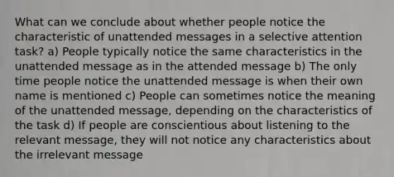 What can we conclude about whether people notice the characteristic of unattended messages in a selective attention task? a) People typically notice the same characteristics in the unattended message as in the attended message b) The only time people notice the unattended message is when their own name is mentioned c) People can sometimes notice the meaning of the unattended message, depending on the characteristics of the task d) If people are conscientious about listening to the relevant message, they will not notice any characteristics about the irrelevant message