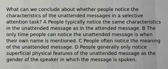 What can we conclude about whether people notice the characteristics of the unattended messages in a selective attention task? A People typically notice the same characteristics in the unattended message as in the attended message. B The only time people can notice the unattended message is when their own name is mentioned. C People often notice the meaning of the unattended message. D People generally only notice superficial physical features of the unattended message as the gender of the speaker in which the message is spoken.