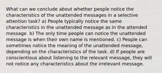 What can we conclude about whether people notice the characteristics of the unattended messages in a selective attention task? a) People typically notice the same characteristics in the unattended message as in the attended message. b) The only time people can notice the unattended message is when their own name is mentioned. c) People can sometimes notice the meaning of the unattended message, depending on the characteristics of the task. d) If people are conscientious about listening to the relevant message, they will not notice any characteristics about the irrelevant message.