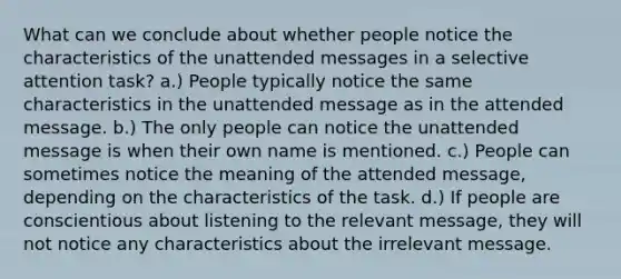 What can we conclude about whether people notice the characteristics of the unattended messages in a selective attention task? a.) People typically notice the same characteristics in the unattended message as in the attended message. b.) The only people can notice the unattended message is when their own name is mentioned. c.) People can sometimes notice the meaning of the attended message, depending on the characteristics of the task. d.) If people are conscientious about listening to the relevant message, they will not notice any characteristics about the irrelevant message.