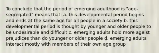 To conclude that the period of emerging adulthood is "age-segregated" means that: a. this developmental period begins and ends at the same age for all people in a society b. this developmental period is thought by younger and older people to be undesirable and difficult c. emerging adults hold more ageist prejudices than do younger or older people d. emerging adults interact mostly with members of their own age group