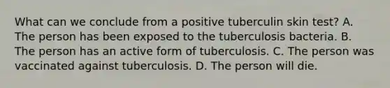 What can we conclude from a positive tuberculin skin test? A. The person has been exposed to the tuberculosis bacteria. B. The person has an active form of tuberculosis. C. The person was vaccinated against tuberculosis. D. The person will die.