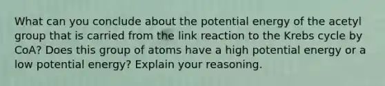 What can you conclude about the potential energy of the acetyl group that is carried from the link reaction to the Krebs cycle by CoA? Does this group of atoms have a high potential energy or a low potential energy? Explain your reasoning.