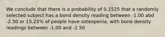 We conclude that there is a probability of 0.1525 that a randomly selected subject has a bond density reading between -1.00 abd -2.50 or 15.25% of people have osteopenia, with bone density readings between -1.00 and -2.50