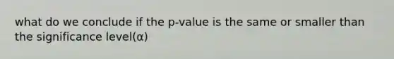 what do we conclude if the p-value is the same or smaller than the significance level(α)