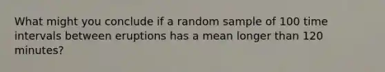 What might you conclude if a random sample of 100 time intervals between eruptions has a mean longer than 120 minutes?