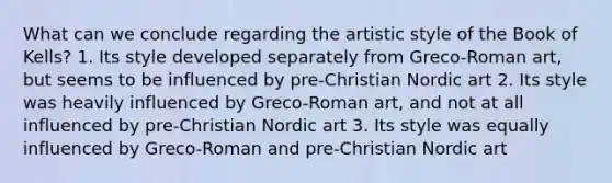 What can we conclude regarding the artistic style of the Book of Kells? 1. Its style developed separately from Greco-Roman art, but seems to be influenced by pre-Christian Nordic art 2. Its style was heavily influenced by Greco-Roman art, and not at all influenced by pre-Christian Nordic art 3. Its style was equally influenced by Greco-Roman and pre-Christian Nordic art