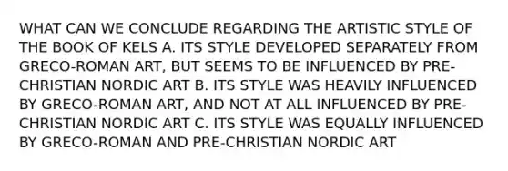 WHAT CAN WE CONCLUDE REGARDING THE ARTISTIC STYLE OF THE BOOK OF KELS A. ITS STYLE DEVELOPED SEPARATELY FROM GRECO-ROMAN ART, BUT SEEMS TO BE INFLUENCED BY PRE-CHRISTIAN NORDIC ART B. ITS STYLE WAS HEAVILY INFLUENCED BY GRECO-ROMAN ART, AND NOT AT ALL INFLUENCED BY PRE-CHRISTIAN NORDIC ART C. ITS STYLE WAS EQUALLY INFLUENCED BY GRECO-ROMAN AND PRE-CHRISTIAN NORDIC ART