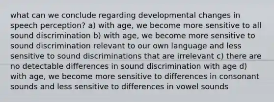 what can we conclude regarding developmental changes in speech perception? a) with age, we become more sensitive to all sound discrimination b) with age, we become more sensitive to sound discrimination relevant to our own language and less sensitive to sound discriminations that are irrelevant c) there are no detectable differences in sound discrimination with age d) with age, we become more sensitive to differences in consonant sounds and less sensitive to differences in vowel sounds