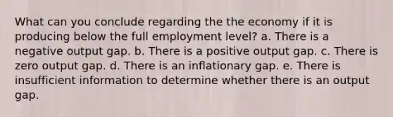 What can you conclude regarding the the economy if it is producing below the full employment level? a. There is a negative output gap. b. There is a positive output gap. c. There is zero output gap. d. There is an inflationary gap. e. There is insufficient information to determine whether there is an output gap.