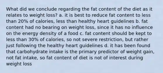 What did we conclude regarding the fat content of the diet as it relates to weight loss? a. it is best to reduce fat content to <a href='https://www.questionai.com/knowledge/k7BtlYpAMX-less-than' class='anchor-knowledge'>less than</a> 20% of calories, less than healthy heart guidelines b. fat content had no bearing on weight loss, since it has no influence on the energy density of a food c. fat content should be kept to less than 30% of calories, so not severe restriction, but rather just following the healthy heart guidelines d. it has been found that carbohydrate intake is the primary predictor of weight gain, not fat intake, so fat content of diet is not of interest during weight loss