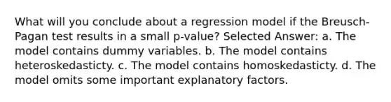 What will you conclude about a regression model if the Breusch-Pagan test results in a small p-value? Selected Answer: a. The model contains dummy variables. b. The model contains heteroskedasticty. c. The model contains homoskedasticty. d. The model omits some important explanatory factors.