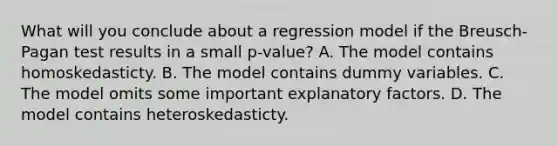 What will you conclude about a regression model if the Breusch-Pagan test results in a small p-value? A. The model contains homoskedasticty. B. The model contains dummy variables. C. The model omits some important explanatory factors. D. The model contains heteroskedasticty.