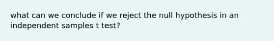 what can we conclude if we reject the null hypothesis in an independent samples t test?