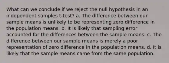 What can we conclude if we reject the null hypothesis in an independent samples t-test? a. The difference between our sample means is unlikely to be representing zero difference in the population means. b. It is likely that sampling error accounted for the differences between the sample means. c. The difference between our sample means is merely a poor representation of zero difference in the population means. d. It is likely that the sample means came from the same population.