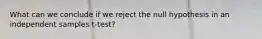 What can we conclude if we reject the null hypothesis in an independent samples t-test?