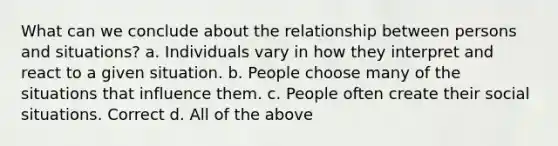 What can we conclude about the relationship between persons and situations? a. Individuals vary in how they interpret and react to a given situation. b. People choose many of the situations that influence them. c. People often create their social situations. Correct d. All of the above