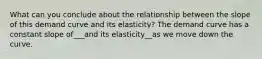 What can you conclude about the relationship between the slope of this demand curve and its elasticity? The demand curve has a constant slope of___and its elasticity__as we move down the curve.