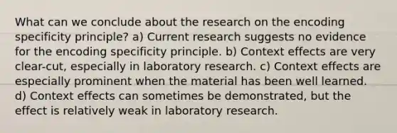 What can we conclude about the research on the encoding specificity principle? a) Current research suggests no evidence for the encoding specificity principle. b) Context effects are very clear-cut, especially in laboratory research. c) Context effects are especially prominent when the material has been well learned. d) Context effects can sometimes be demonstrated, but the effect is relatively weak in laboratory research.