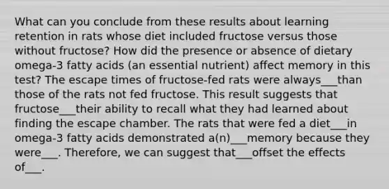 What can you conclude from these results about learning retention in rats whose diet included fructose versus those without fructose? How did the presence or absence of dietary omega-3 fatty acids (an essential nutrient) affect memory in this test? The escape times of fructose-fed rats were always___than those of the rats not fed fructose. This result suggests that fructose___their ability to recall what they had learned about finding the escape chamber. The rats that were fed a diet___in omega-3 fatty acids demonstrated a(n)___memory because they were___. Therefore, we can suggest that___offset the effects of___.