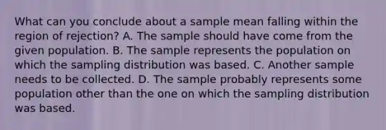 What can you conclude about a sample mean falling within the region of rejection? A. The sample should have come from the given population. B. The sample represents the population on which the sampling distribution was based. C. Another sample needs to be collected. D. The sample probably represents some population other than the one on which the sampling distribution was based.