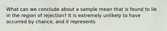 What can we conclude about a sample mean that is found to lie in the region of rejection? It is extremely unlikely to have occurred by chance, and it represents