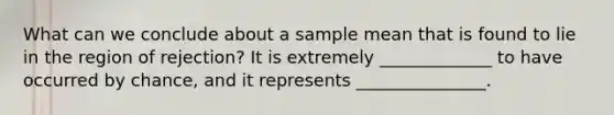 What can we conclude about a sample mean that is found to lie in the region of rejection? It is extremely _____________ to have occurred by chance, and it represents _______________.