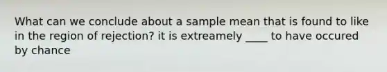 What can we conclude about a sample mean that is found to like in the region of rejection? it is extreamely ____ to have occured by chance