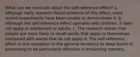 What can we conclude about the self-reference effect? a. Although early research found evidence of this effect, more recent experiments have been unable to demonstrate it. b. Although the self-reference effect operates with children, it does not apply to adolescent or adults. c. The research shows that people are more likely to recall words that apply to themselves compared with words that do not apply d. The self-reference effect is one exception to the general tendency to deep levels of processing to be particularly effective in enhancing memory.