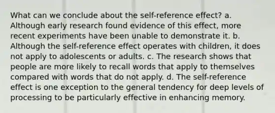 What can we conclude about the self-reference effect? a. Although early research found evidence of this effect, more recent experiments have been unable to demonstrate it. b. Although the self-reference effect operates with children, it does not apply to adolescents or adults. c. The research shows that people are more likely to recall words that apply to themselves compared with words that do not apply. d. The self-reference effect is one exception to the general tendency for deep levels of processing to be particularly effective in enhancing memory.