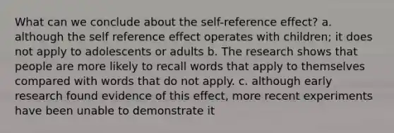 What can we conclude about the self-reference effect? a. although the self reference effect operates with children; it does not apply to adolescents or adults b. The research shows that people are more likely to recall words that apply to themselves compared with words that do not apply. c. although early research found evidence of this effect, more recent experiments have been unable to demonstrate it