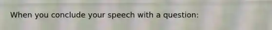 When you conclude your speech with a question:
