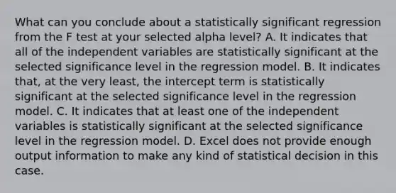 What can you conclude about a statistically significant regression from the F test at your selected alpha level? A. It indicates that all of the independent variables are statistically significant at the selected significance level in the regression model. B. It indicates that, at the very least, the intercept term is statistically significant at the selected significance level in the regression model. C. It indicates that at least one of the independent variables is statistically significant at the selected significance level in the regression model. D. Excel does not provide enough output information to make any kind of statistical decision in this case.