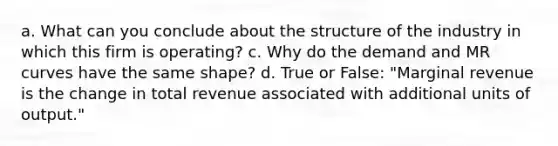 a. What can you conclude about the structure of the industry in which this firm is operating? c. Why do the demand and MR curves have the same shape? d. True or False: "Marginal revenue is the change in total revenue associated with additional units of output."