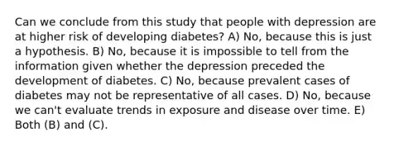 Can we conclude from this study that people with depression are at higher risk of developing diabetes? A) No, because this is just a hypothesis. B) No, because it is impossible to tell from the information given whether the depression preceded the development of diabetes. C) No, because prevalent cases of diabetes may not be representative of all cases. D) No, because we can't evaluate trends in exposure and disease over time. E) Both (B) and (C).