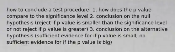 how to conclude a test procedure: 1. how does the p value compare to the significance level 2. conclusion on the null hypothesis (reject if p value is smaller than the significance level or not reject if p value is greater) 3. conclusion on the alternative hypothesis (sufficient evidence for if p value is small, no sufficient evidence for if the p value is big)