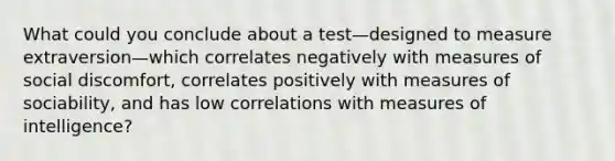 What could you conclude about a test—designed to measure extraversion—which correlates negatively with measures of social discomfort, correlates positively with measures of sociability, and has low correlations with measures of intelligence?