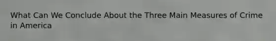 What Can We Conclude About the Three Main Measures of Crime in America