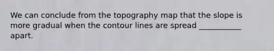 We can conclude from the topography map that the slope is more gradual when the contour lines are spread ___________ apart.