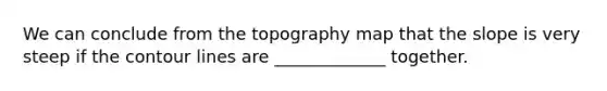 We can conclude from the topography map that the slope is very steep if the contour lines are _____________ together.