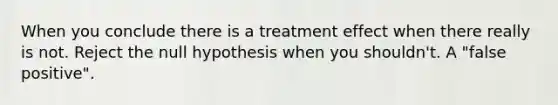 When you conclude there is a treatment effect when there really is not. Reject the null hypothesis when you shouldn't. A "false positive".