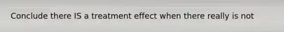 Conclude there IS a treatment effect when there really is not