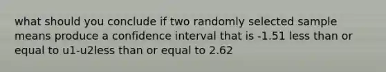 what should you conclude if two randomly selected sample means produce a confidence interval that is -1.51 less than or equal to u1-u2less than or equal to 2.62