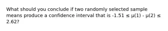 What should you conclude if two randomly selected sample means produce a confidence interval that is -1.51 ≤ µ(1) - µ(2) ≤ 2.62?