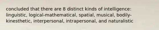 concluded that there are 8 distinct kinds of intelligence: linguistic, logical-mathematical, spatial, musical, bodily-kinesthetic, interpersonal, intrapersonal, and naturalistic