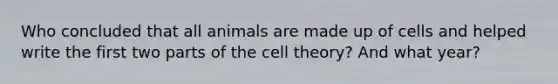 Who concluded that all animals are made up of cells and helped write the first two parts of the <a href='https://www.questionai.com/knowledge/kNz53N6rbJ-cell-theory' class='anchor-knowledge'>cell theory</a>? And what year?