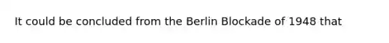 It could be concluded from the Berlin Blockade of 1948 that